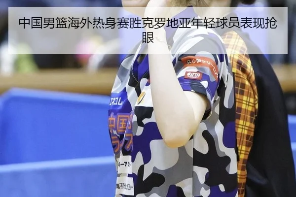 中国男篮海外热身赛胜克罗地亚年轻球员表现抢眼